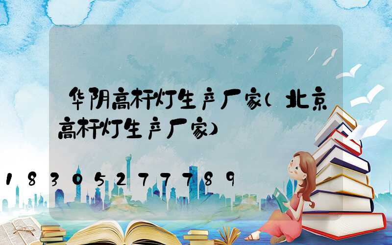 华阴高杆灯生产厂家(北京高杆灯生产厂家)