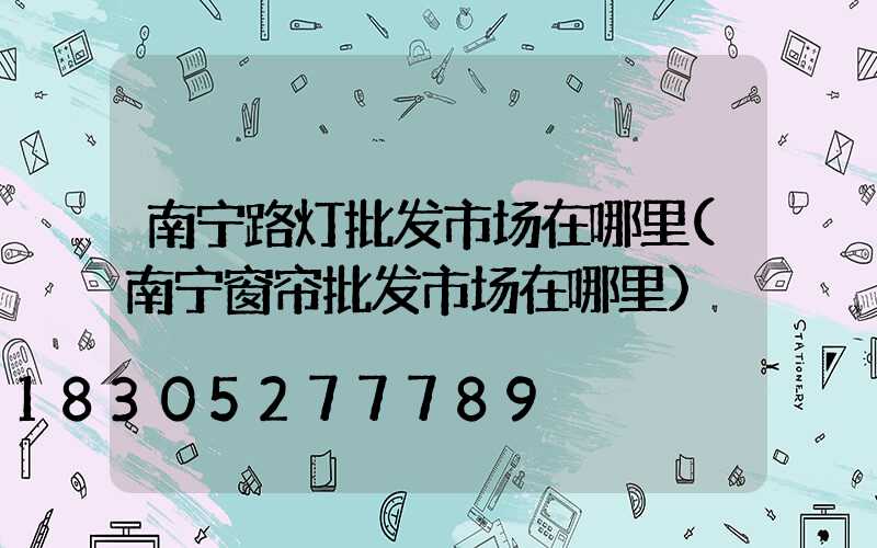 南宁路灯批发市场在哪里(南宁窗帘批发市场在哪里)
