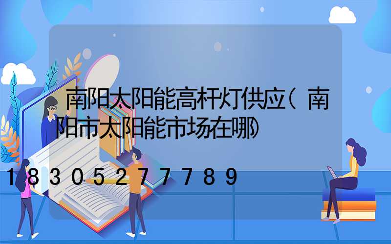 南阳太阳能高杆灯供应(南阳市太阳能市场在哪)