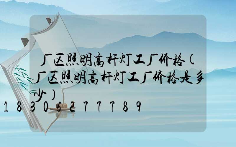 厂区照明高杆灯工厂价格(厂区照明高杆灯工厂价格是多少)