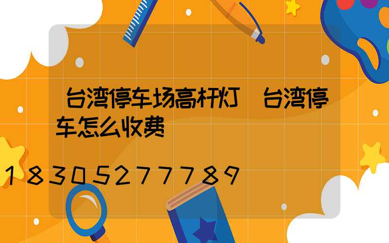 台湾停车场高杆灯(台湾停车怎么收费)