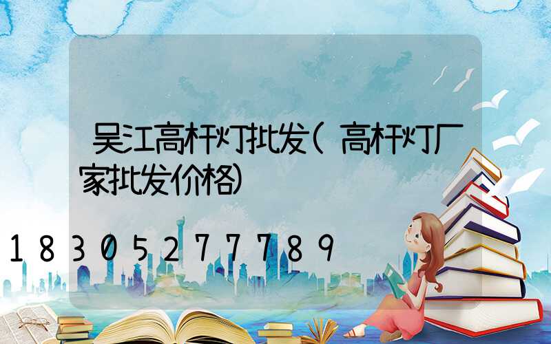 吴江高杆灯批发(高杆灯厂家批发价格)