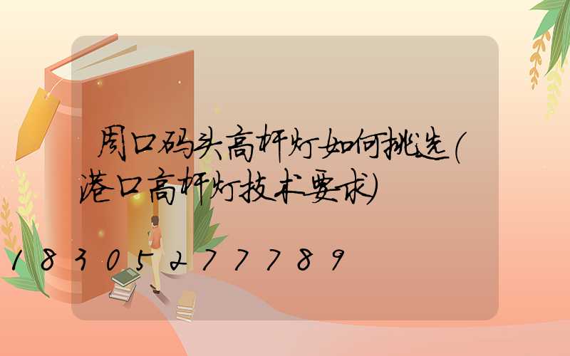 周口码头高杆灯如何挑选(港口高杆灯技术要求)