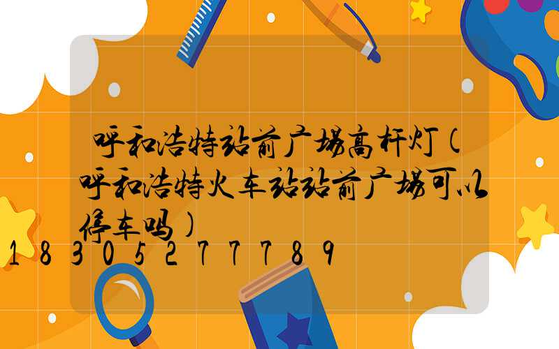 呼和浩特站前广场高杆灯(呼和浩特火车站站前广场可以停车吗)