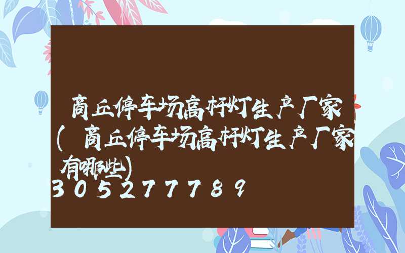 商丘停车场高杆灯生产厂家(商丘停车场高杆灯生产厂家有哪些)