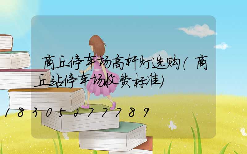 商丘停车场高杆灯选购(商丘站停车场收费标准)