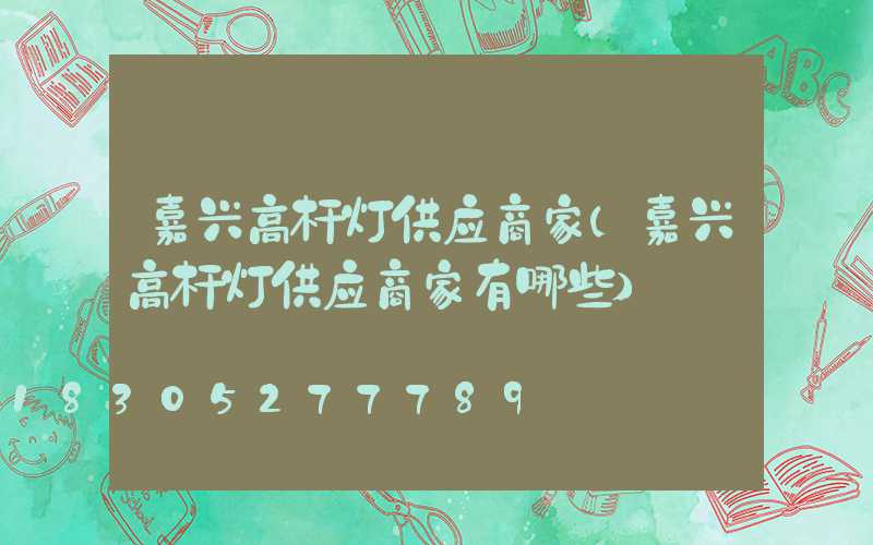 嘉兴高杆灯供应商家(嘉兴高杆灯供应商家有哪些)