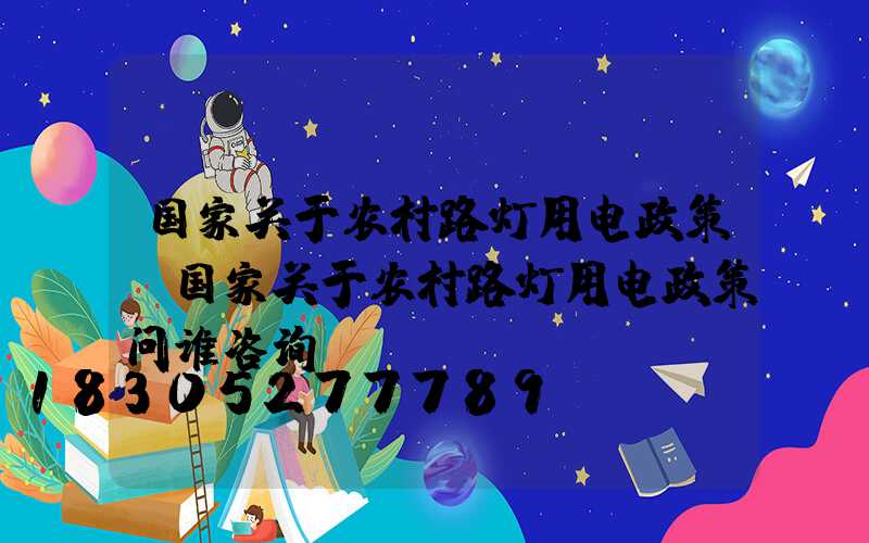 国家关于农村路灯用电政策(国家关于农村路灯用电政策问谁咨询)
