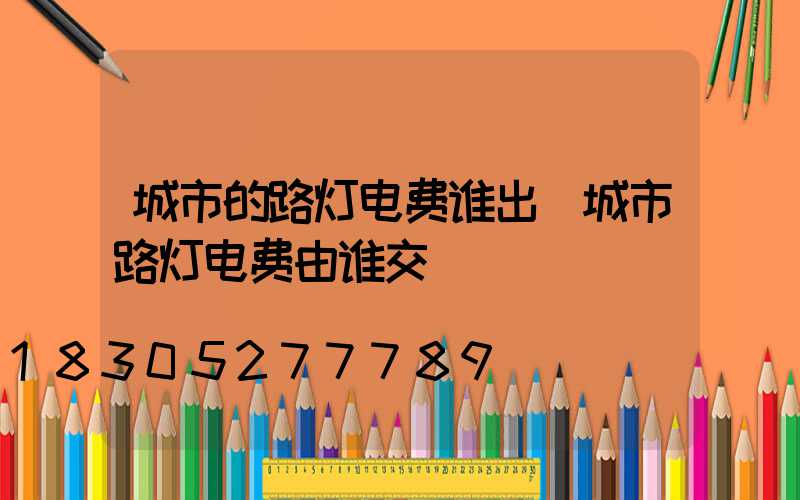 城市的路灯电费谁出(城市路灯电费由谁交)