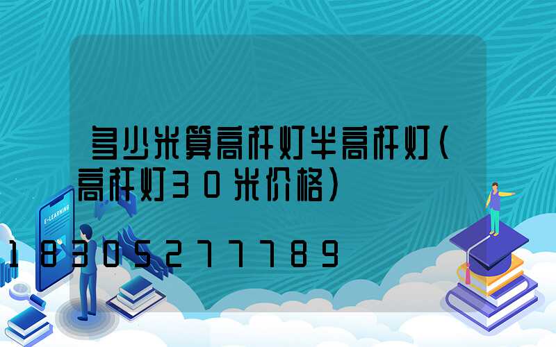 多少米算高杆灯半高杆灯(高杆灯30米价格)