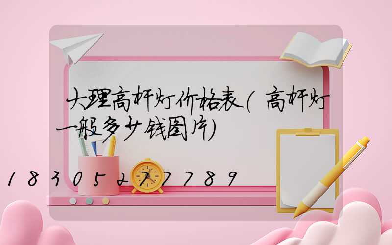 大理高杆灯价格表(高杆灯一般多少钱图片)