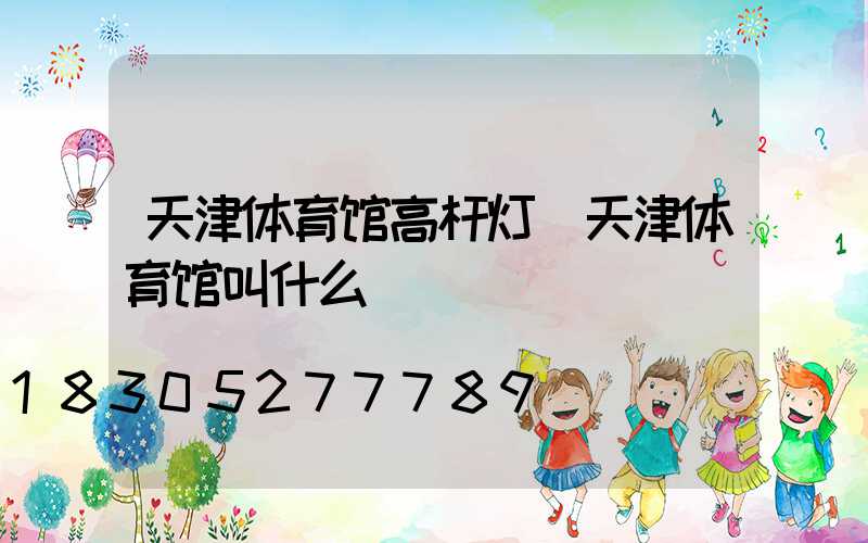 天津体育馆高杆灯(天津体育馆叫什么)