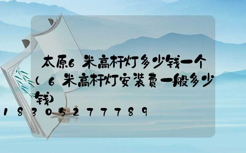 太原6米高杆灯多少钱一个(6米高杆灯安装费一般多少钱)