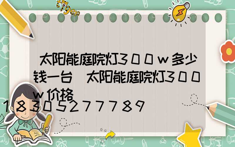 太阳能庭院灯300w多少钱一台(太阳能庭院灯300w价格)