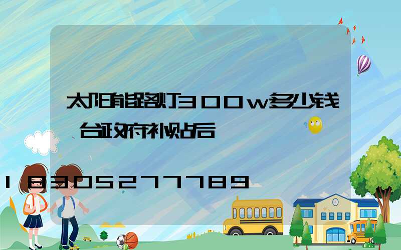 太阳能路灯300w多少钱一台政府补贴后