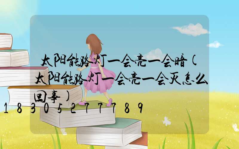 太阳能路灯一会亮一会暗(太阳能路灯一会亮一会灭怎么回事)
