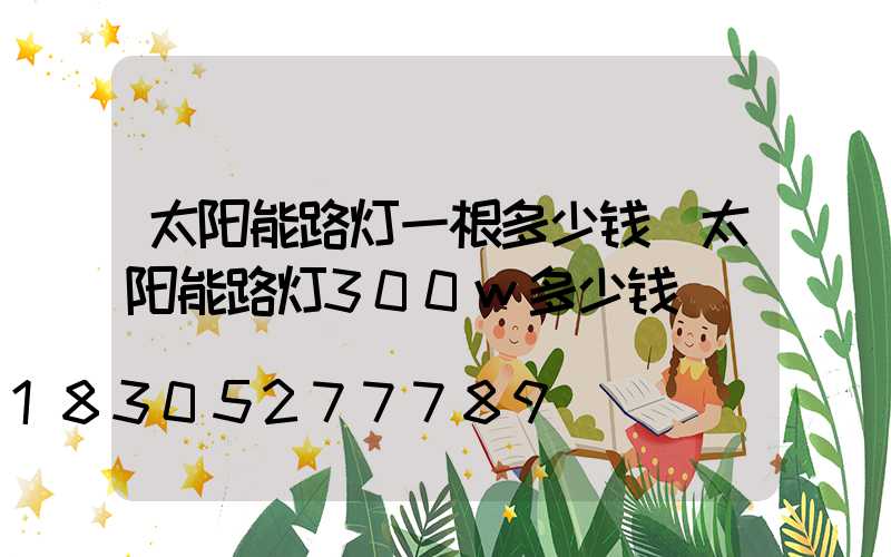 太阳能路灯一根多少钱(太阳能路灯300w多少钱)