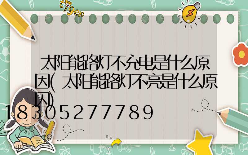 太阳能路灯不充电是什么原因(太阳能路灯不亮是什么原因)