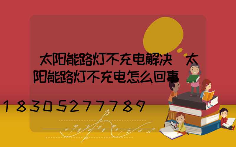 太阳能路灯不充电解决(太阳能路灯不充电怎么回事)