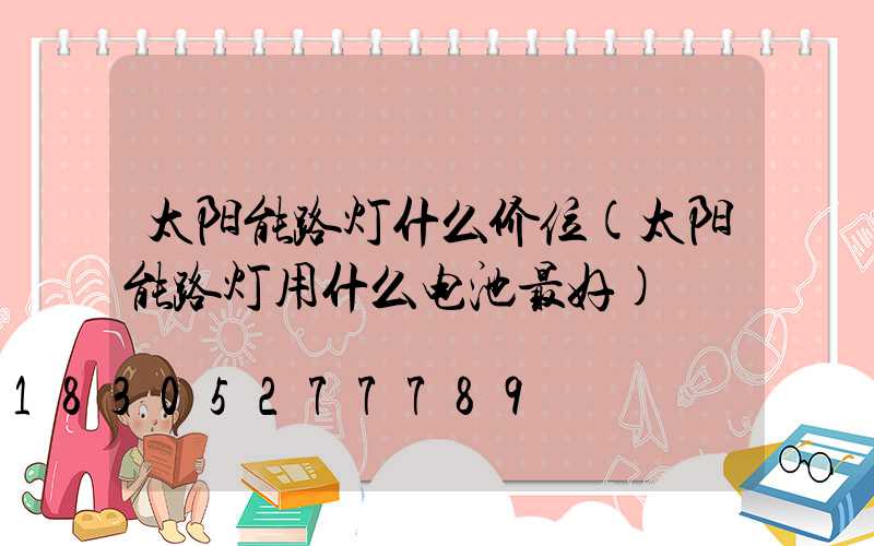 太阳能路灯什么价位(太阳能路灯用什么电池最好)