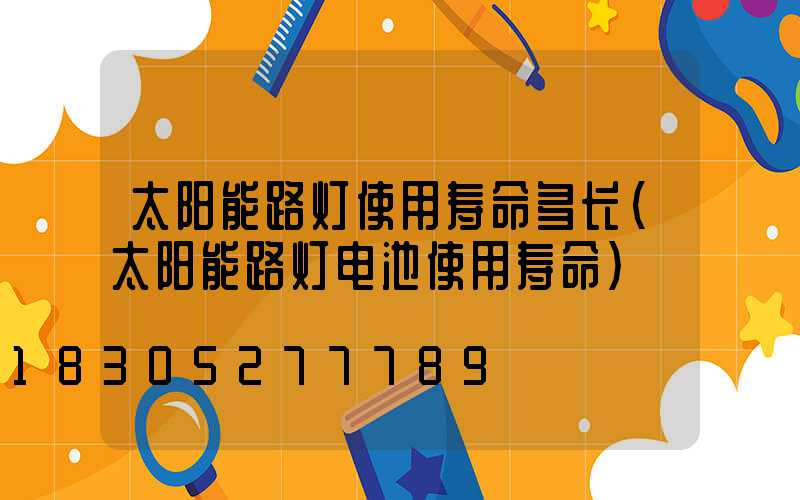 太阳能路灯使用寿命多长(太阳能路灯电池使用寿命)