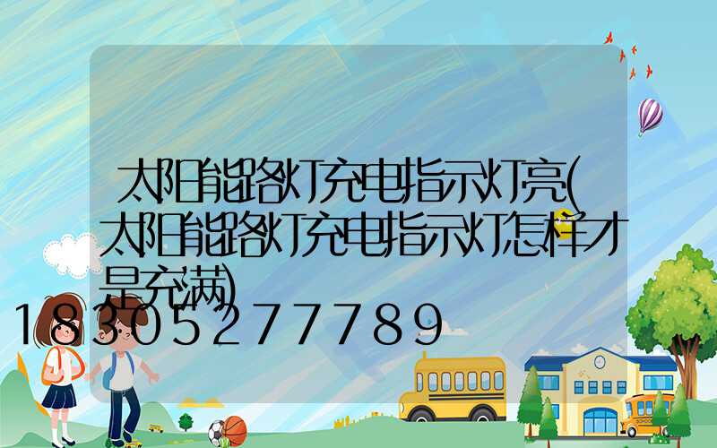 太阳能路灯充电指示灯亮(太阳能路灯充电指示灯怎样才是充满)