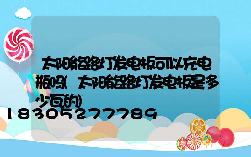 太阳能路灯发电板可以充电瓶吗(太阳能路灯发电板是多少瓦的)