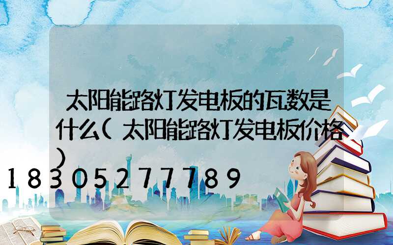 太阳能路灯发电板的瓦数是什么(太阳能路灯发电板价格)