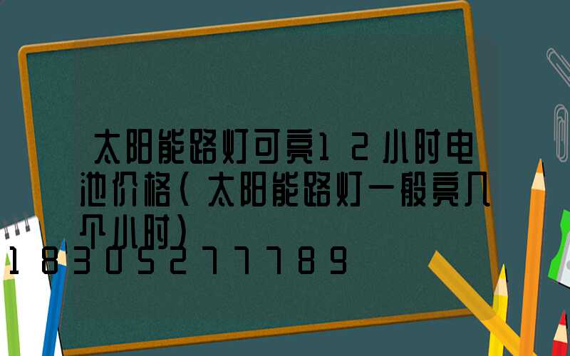 太阳能路灯可亮12小时电池价格(太阳能路灯一般亮几个小时)