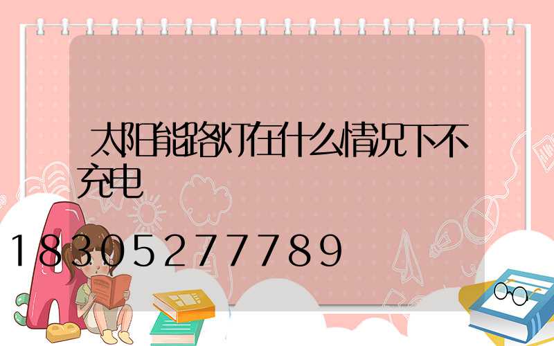 太阳能路灯在什么情况下不充电