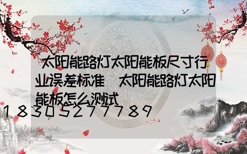 太阳能路灯太阳能板尺寸行业误差标准(太阳能路灯太阳能板怎么测试)