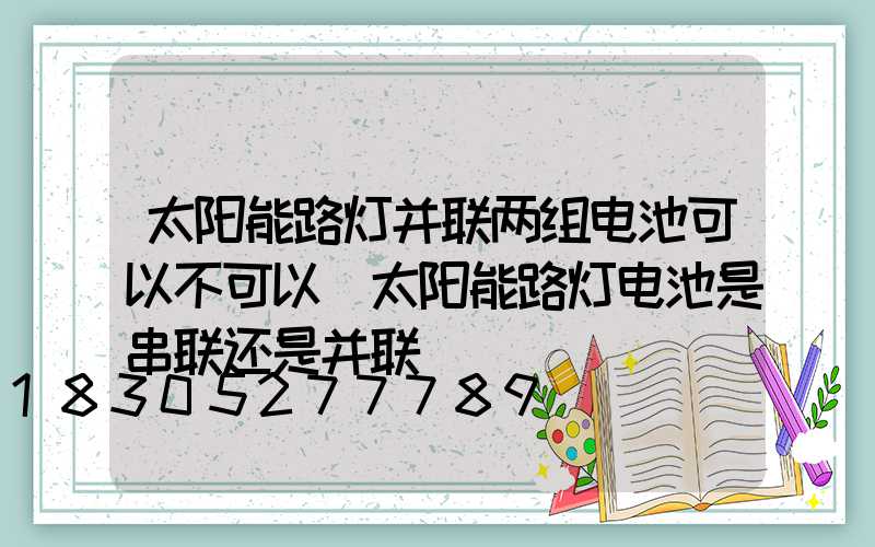 太阳能路灯并联两组电池可以不可以(太阳能路灯电池是串联还是并联)