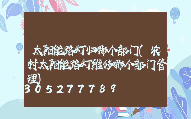 太阳能路灯归哪个部门(农村太阳能路灯维修哪个部门管理)