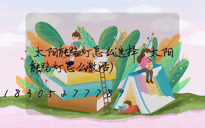 太阳能路灯怎么选择(太阳能路灯怎么激活)