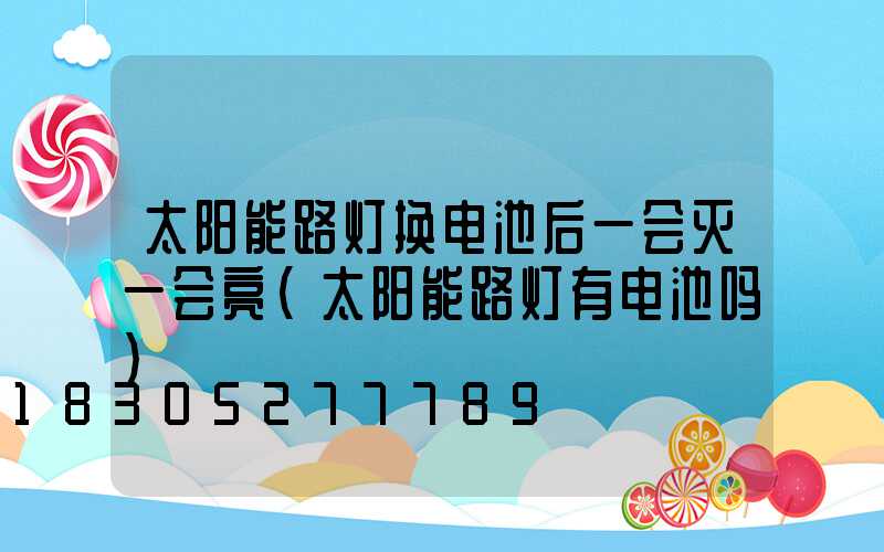 太阳能路灯换电池后一会灭一会亮(太阳能路灯有电池吗)