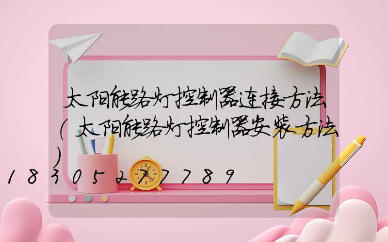 太阳能路灯控制器连接方法(太阳能路灯控制器安装方法)
