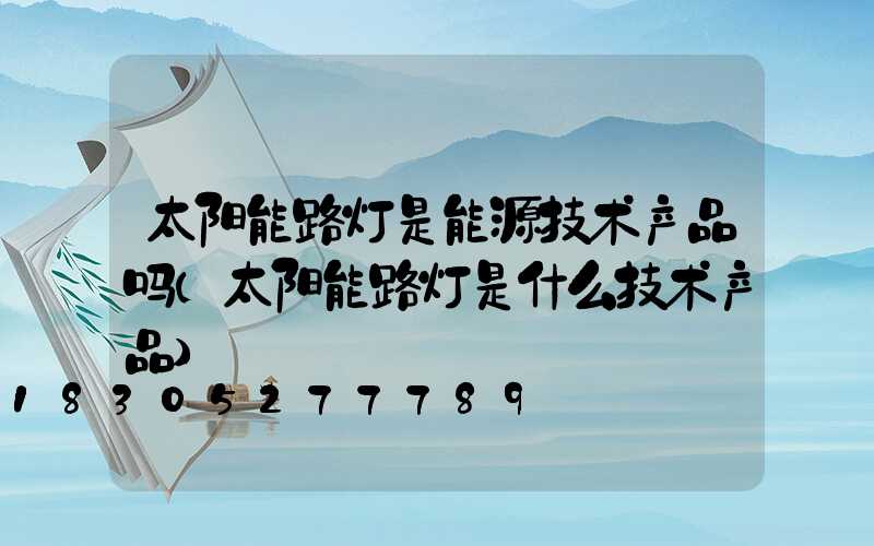 太阳能路灯是能源技术产品吗(太阳能路灯是什么技术产品)