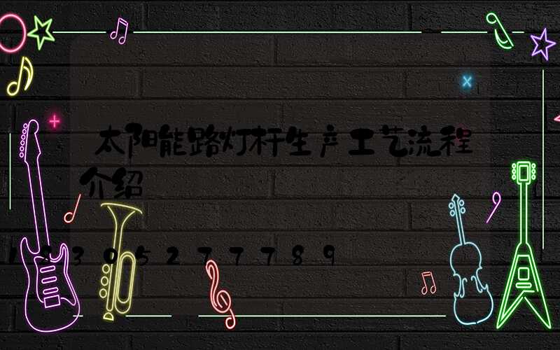 太阳能路灯杆生产工艺流程介绍
