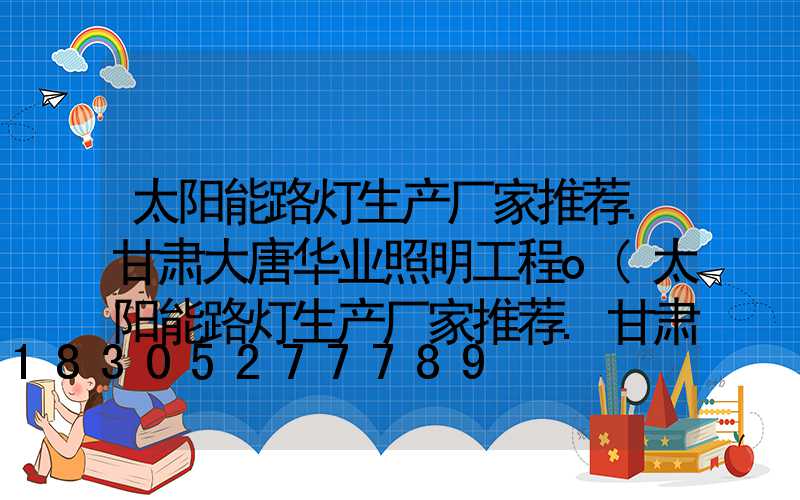 太阳能路灯生产厂家推荐.甘肃大唐华业照明工程o(太阳能路灯生产厂家推荐.甘肃大唐华业照明工程)