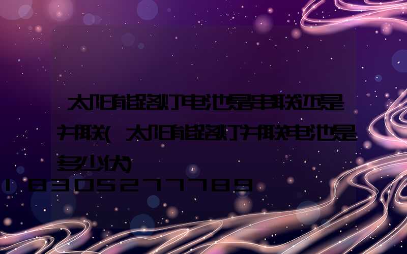 太阳能路灯电池是串联还是并联(太阳能路灯并联电池是多少伏)