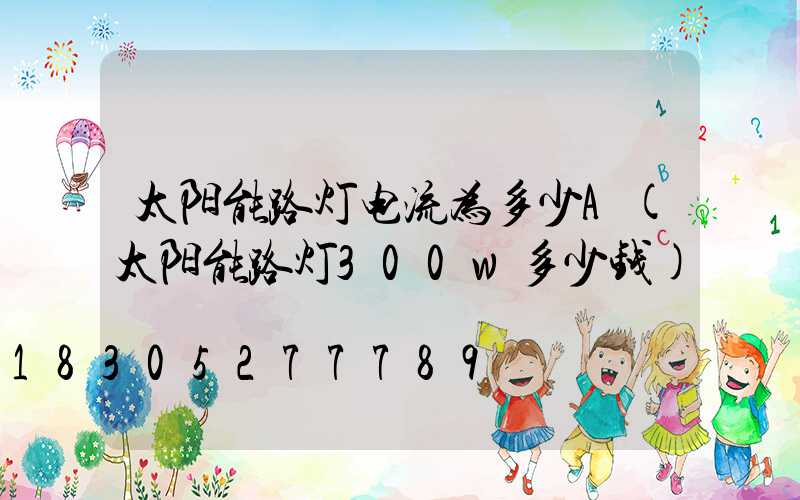太阳能路灯电流为多少A(太阳能路灯300w多少钱)