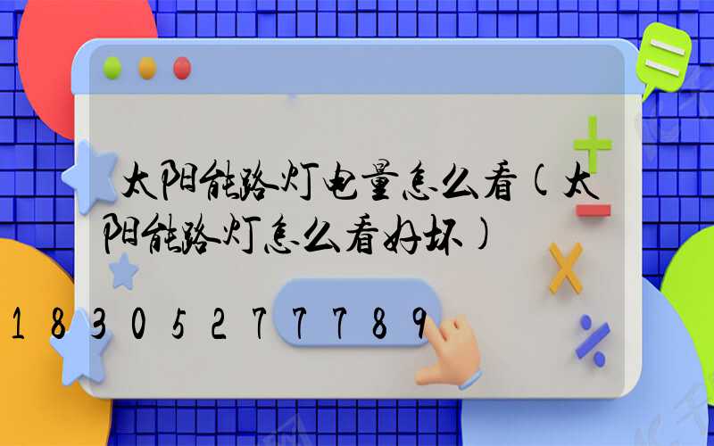 太阳能路灯电量怎么看(太阳能路灯怎么看好坏)