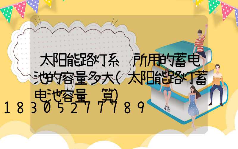 太阳能路灯系统所用的蓄电池的容量多大(太阳能路灯蓄电池容量计算)