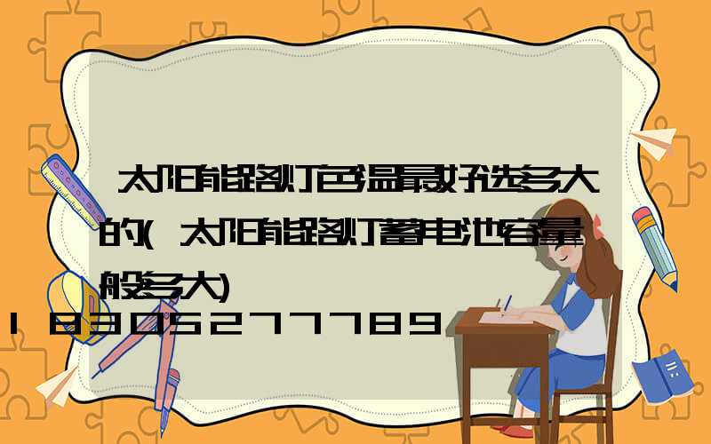 太阳能路灯色温最好选多大的(太阳能路灯蓄电池容量一般多大)