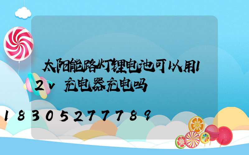 太阳能路灯锂电池可以用12v充电器充电吗