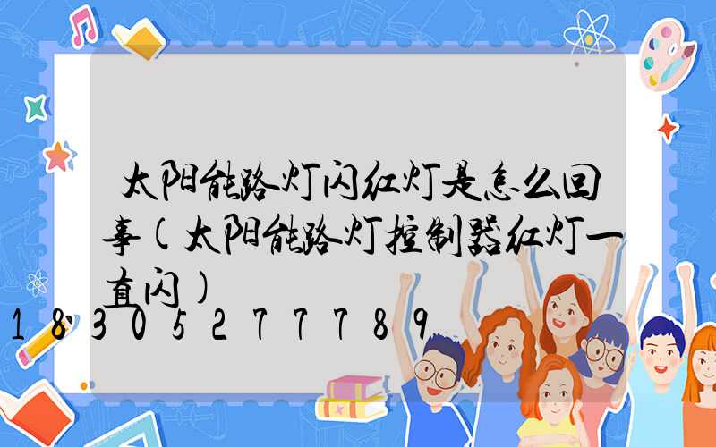 太阳能路灯闪红灯是怎么回事(太阳能路灯控制器红灯一直闪)