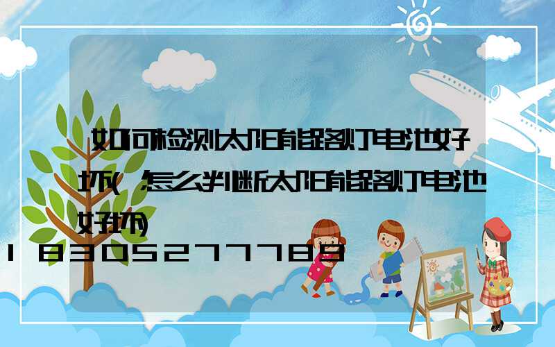 如何检测太阳能路灯电池好坏(怎么判断太阳能路灯电池好坏)