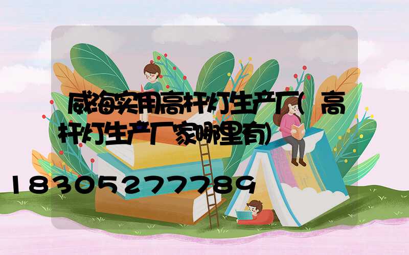 威海实用高杆灯生产厂(高杆灯生产厂家哪里有)