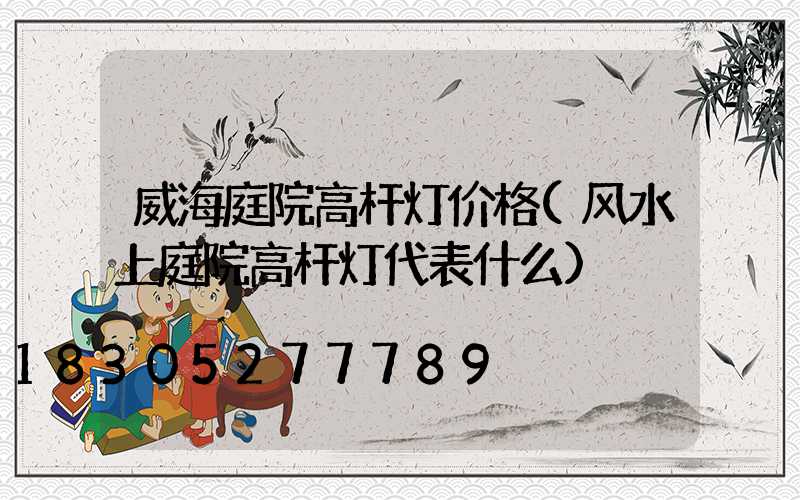 威海庭院高杆灯价格(风水上庭院高杆灯代表什么)
