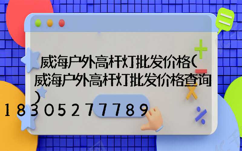 威海户外高杆灯批发价格(威海户外高杆灯批发价格查询)